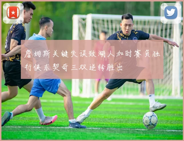 詹姆斯关键失误致湖人加时赛负独行侠东契奇三双逆转胜出