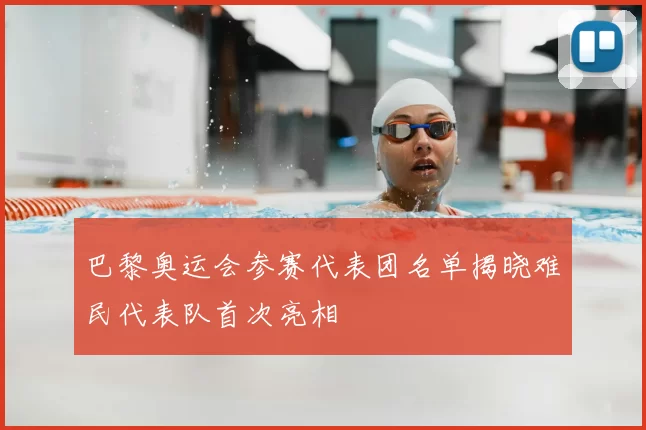 巴黎奥运会参赛代表团名单揭晓难民代表队首次亮相