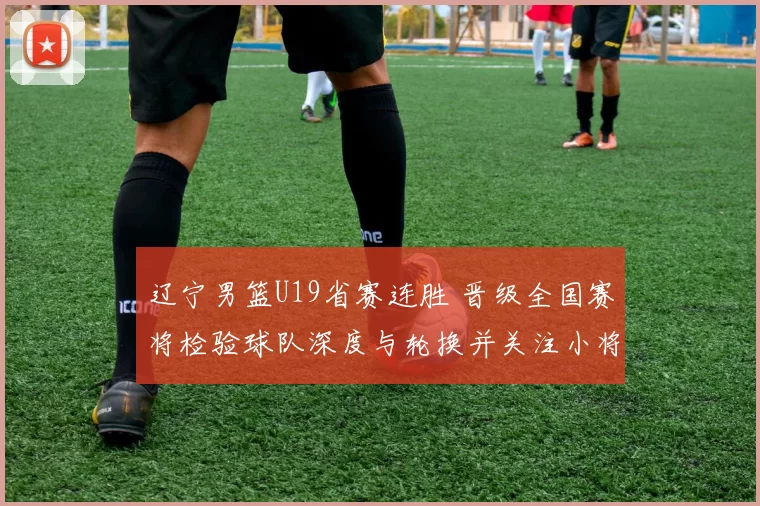 辽宁男篮U19省赛连胜 晋级全国赛将检验球队深度与轮换并关注小将表现