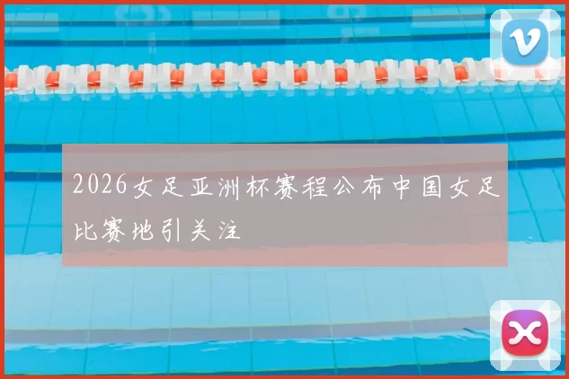 2026女足亚洲杯赛程公布中国女足比赛地引关注
