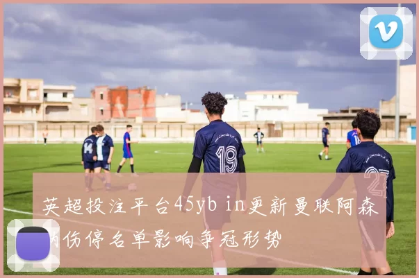 英超投注平台45yb in更新曼联阿森纳伤停名单影响争冠形势