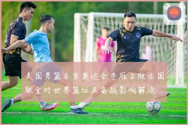 美国男篮东京奥运会夺冠击败法国取金对世界篮坛及备战影响解读