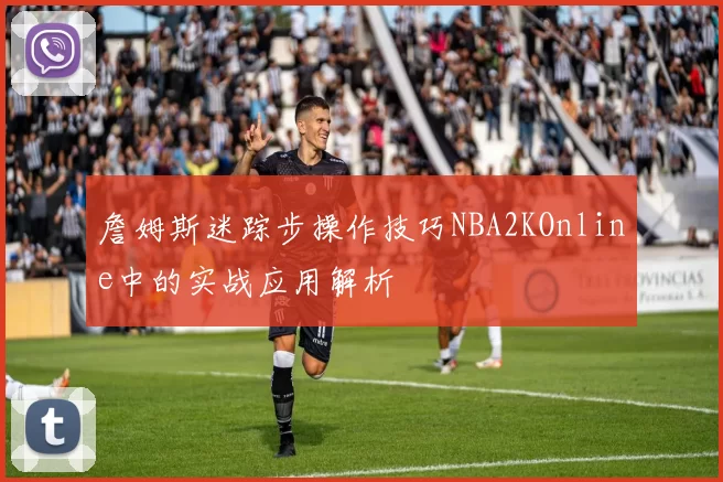 詹姆斯迷踪步操作技巧NBA2KOnline中的实战应用解析