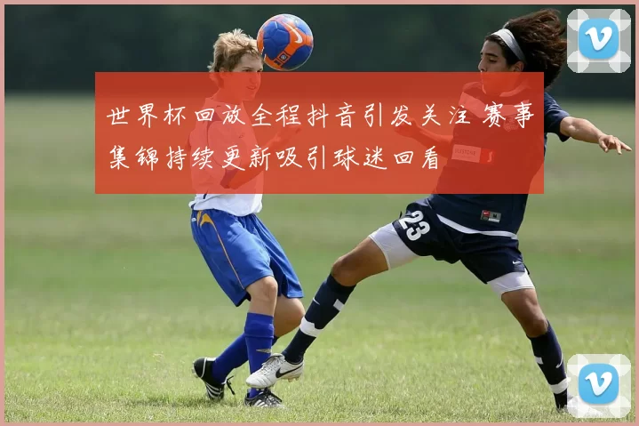 世界杯回放全程抖音引发关注 赛事集锦持续更新吸引球迷回看