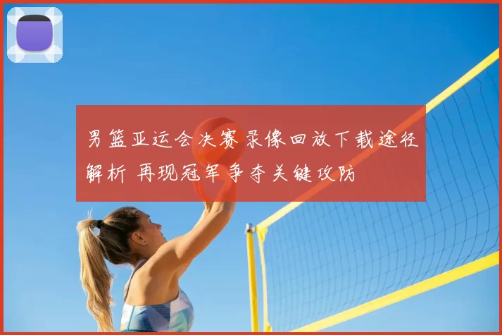 男篮亚运会决赛录像回放下载途径解析 再现冠军争夺关键攻防
