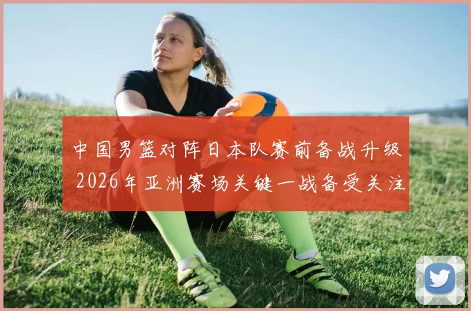 中国男篮对阵日本队赛前备战升级 2026年亚洲赛场关键一战备受关注