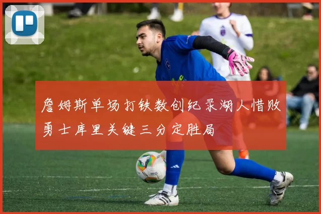 詹姆斯单场打铁数创纪录湖人惜败勇士库里关键三分定胜局