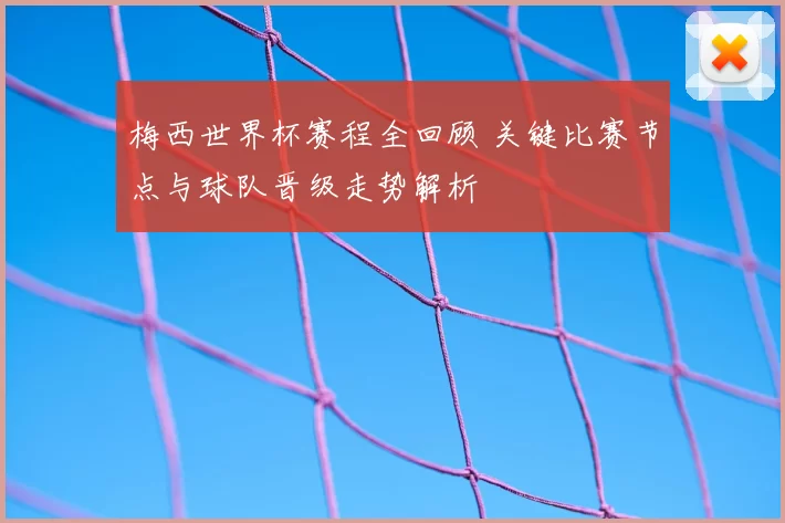 梅西世界杯赛程全回顾 关键比赛节点与球队晋级走势解析