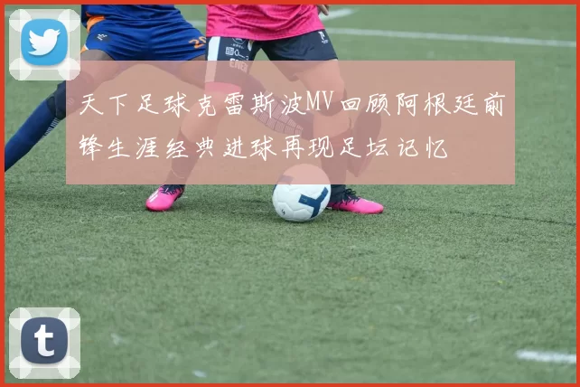 天下足球克雷斯波MV回顾阿根廷前锋生涯经典进球再现足坛记忆
