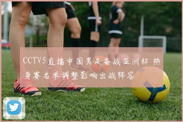 CCTV5直播中国男足备战亚洲杯 热身赛名单调整影响出战阵容
