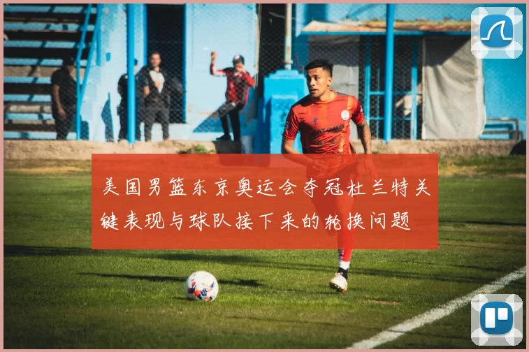 美国男篮东京奥运会夺冠杜兰特关键表现与球队接下来的轮换问题