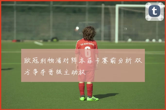 欧冠利物浦对阵本菲卡赛前分析 双方争夺晋级主动权