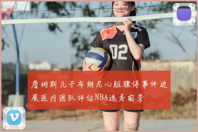 詹姆斯儿子布朗尼心脏骤停事件进展医疗团队评估NBA选秀前景