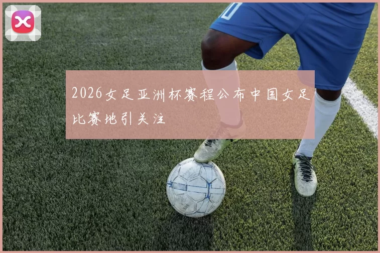 2026女足亚洲杯赛程公布中国女足比赛地引关注