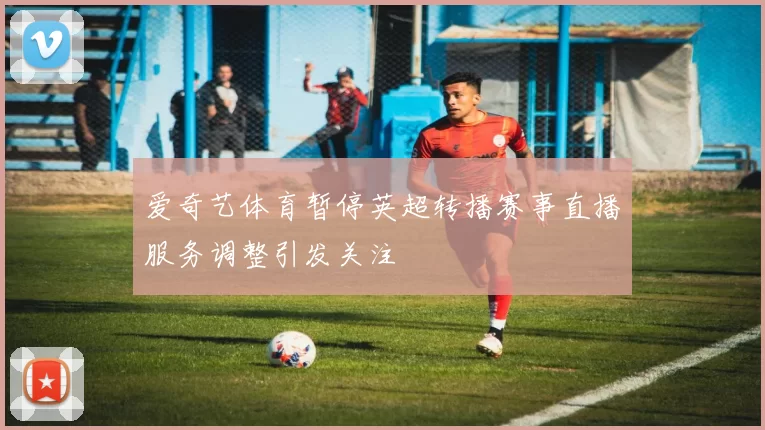 爱奇艺体育暂停英超转播赛事直播服务调整引发关注