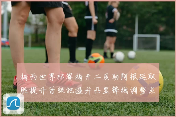 梅西世界杯赛梅开二度助阿根廷取胜提升晋级把握并凸显锋线调整点