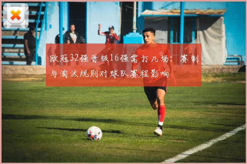 欧冠32强晋级16强需打几场：赛制与淘汰规则对球队赛程影响