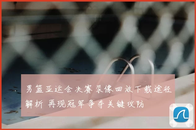 男篮亚运会决赛录像回放下载途径解析 再现冠军争夺关键攻防