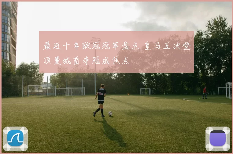 最近十年欧冠冠军盘点 皇马五次登顶曼城首夺冠成焦点