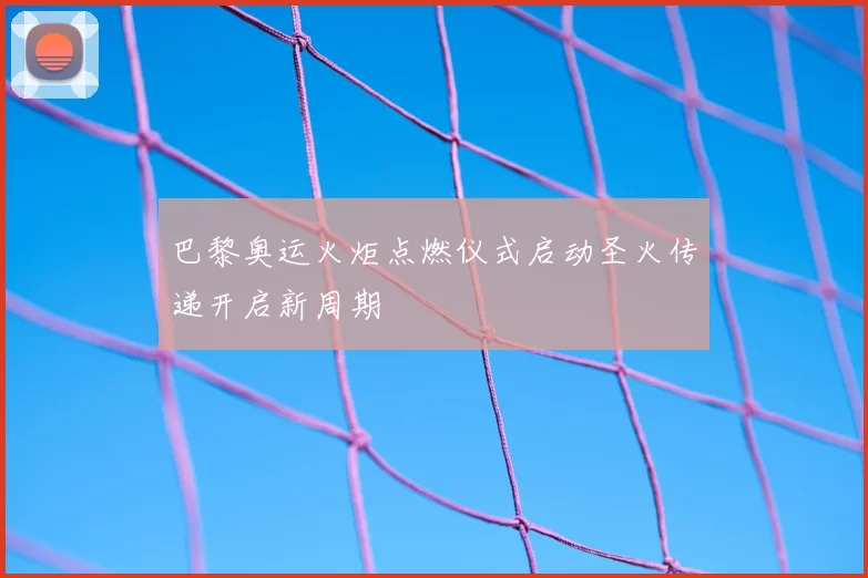 巴黎奥运火炬点燃仪式启动圣火传递开启新周期