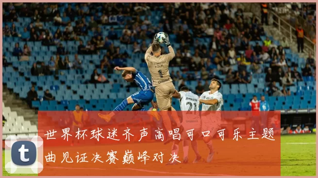 世界杯球迷齐声高唱可口可乐主题曲见证决赛巅峰对决