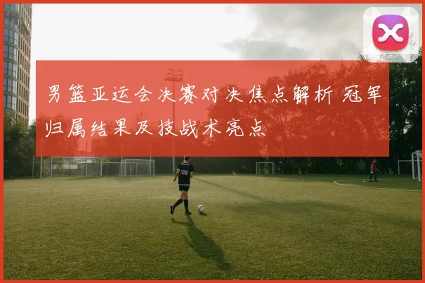 男篮亚运会决赛对决焦点解析 冠军归属结果及技战术亮点