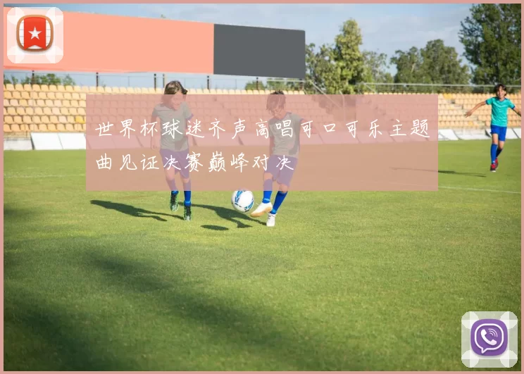 世界杯球迷齐声高唱可口可乐主题曲见证决赛巅峰对决