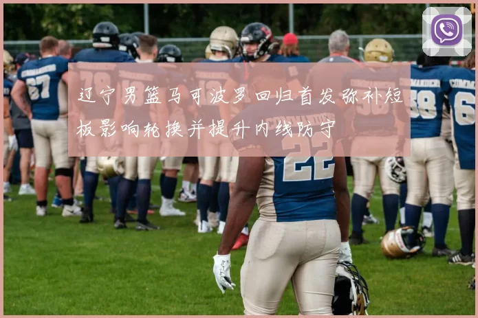 辽宁男篮马可波罗回归首发弥补短板影响轮换并提升内线防守