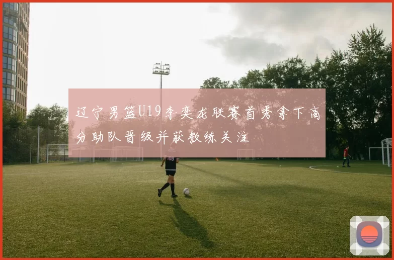 辽宁男篮U19李奕龙联赛首秀拿下高分助队晋级并获教练关注