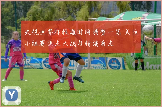 央视世界杯报道时间调整一览 关注小组赛焦点大战与转播看点