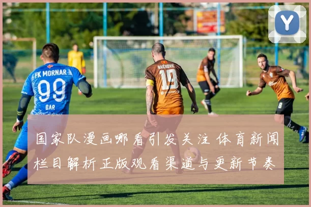 国家队漫画哪看引发关注 体育新闻栏目解析正版观看渠道与更新节奏