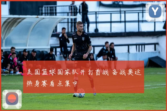美国篮球国家队开打首战 备战奥运热身赛看点集中
