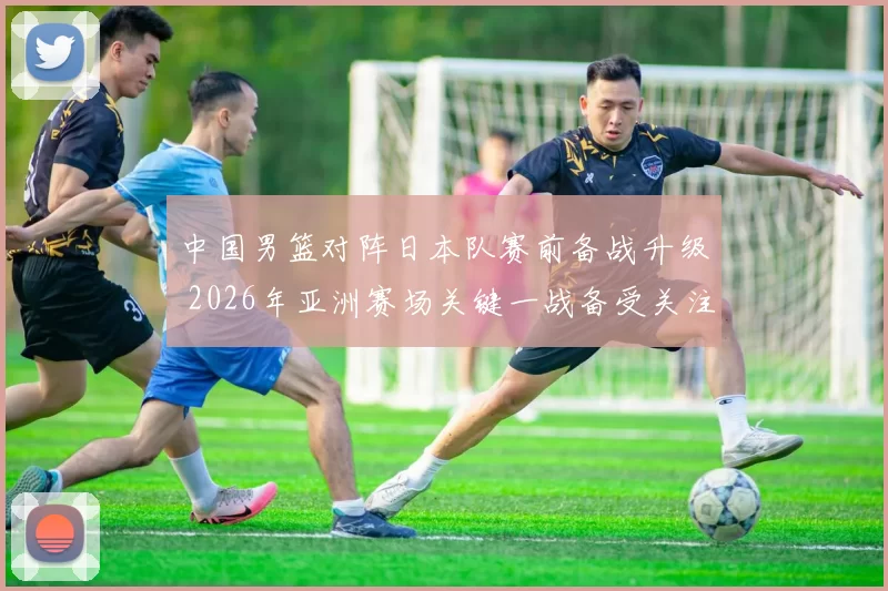 中国男篮对阵日本队赛前备战升级 2026年亚洲赛场关键一战备受关注