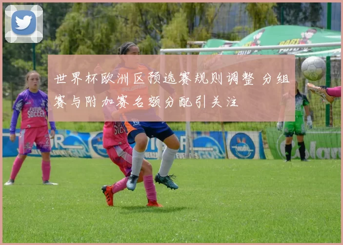 世界杯欧洲区预选赛规则调整 分组赛与附加赛名额分配引关注