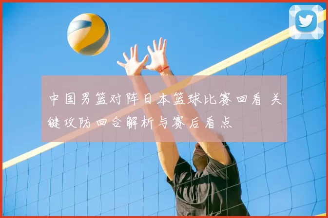 中国男篮对阵日本篮球比赛回看 关键攻防回合解析与赛后看点