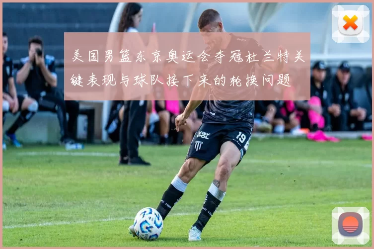 美国男篮东京奥运会夺冠杜兰特关键表现与球队接下来的轮换问题