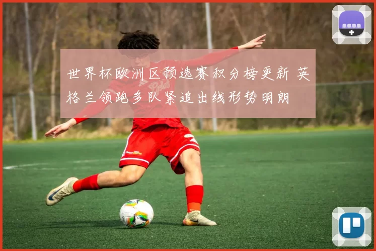 世界杯欧洲区预选赛积分榜更新 英格兰领跑多队紧追出线形势明朗