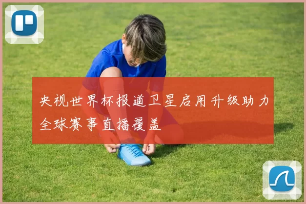 央视世界杯报道卫星启用升级助力全球赛事直播覆盖