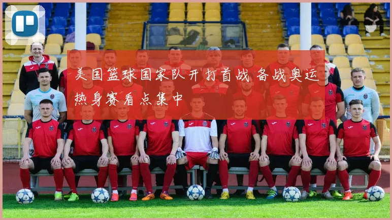 美国篮球国家队开打首战 备战奥运热身赛看点集中