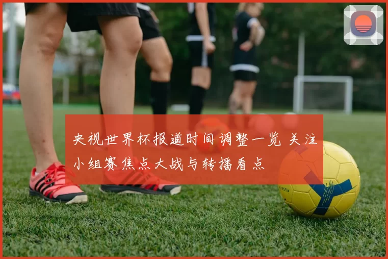 央视世界杯报道时间调整一览 关注小组赛焦点大战与转播看点